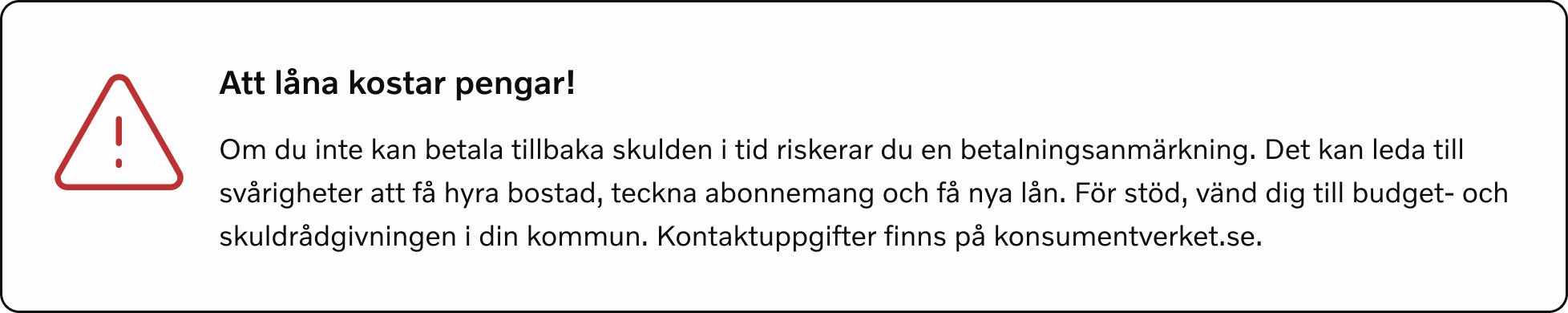 Att låna kostar pengar! Om du inte betalar skulden i tid riskerar du en betalningsanmärkning. Det kan leda direkt till svårigheter att hyra bostad, teckna abonnemang och få nya lån. För stöd, vänd dig till budget- och skuldrådgivningen i din kommun. Kontaktuppgifter finns på konsumentverket.se